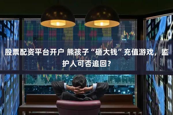 股票配资平台开户 熊孩子“砸大钱”充值游戏，监护人可否追回？