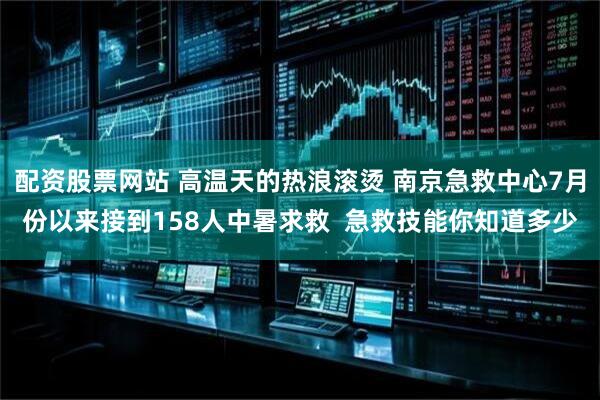 配资股票网站 高温天的热浪滚烫 南京急救中心7月份以来接到158人中暑求救  急救技能你知道多少