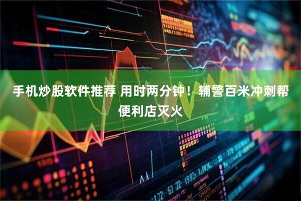 手机炒股软件推荐 用时两分钟！辅警百米冲刺帮便利店灭火