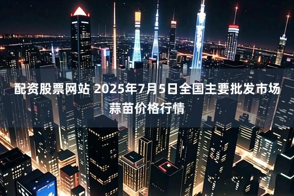 配资股票网站 2025年7月5日全国主要批发市场蒜苗价格行情