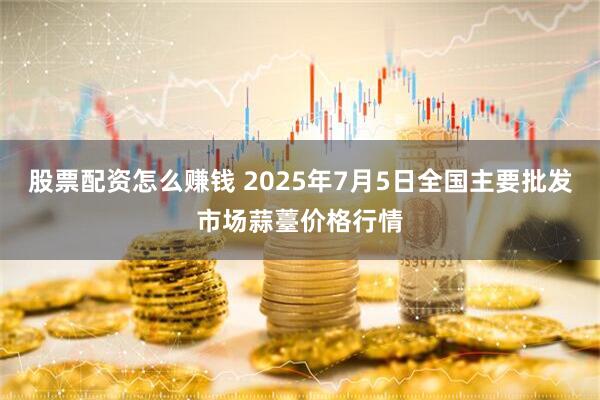 股票配资怎么赚钱 2025年7月5日全国主要批发市场蒜薹价格行情