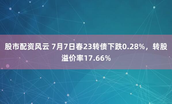 股市配资风云 7月7日春23转债下跌0.28%，转股溢价率17.66%