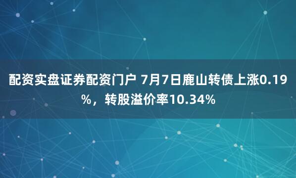 配资实盘证券配资门户 7月7日鹿山转债上涨0.19%，转股溢价率10.34%