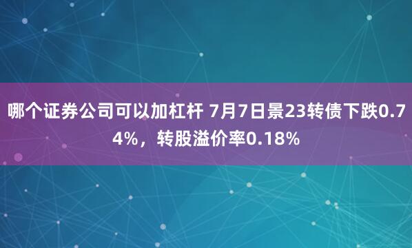 哪个证券公司可以加杠杆 7月7日景23转债下跌0.74%，转股溢价率0.18%