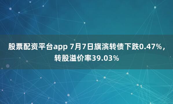 股票配资平台app 7月7日旗滨转债下跌0.47%，转股溢价率39.03%