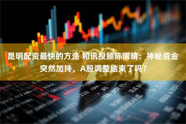 昆明配资最快的方法 和讯投顾陈雨晴：神秘资金突然加持，A股调整结束了吗？