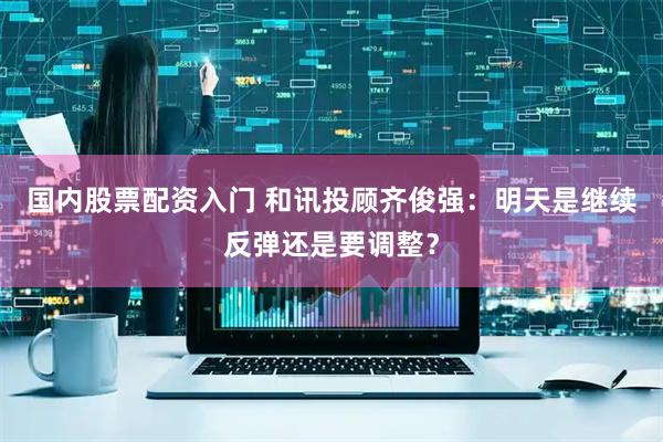 国内股票配资入门 和讯投顾齐俊强：明天是继续反弹还是要调整？