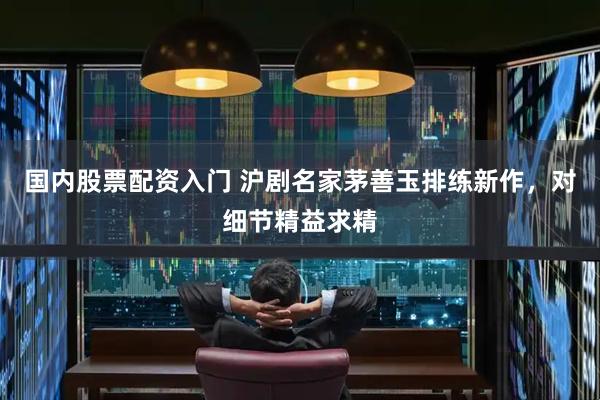 国内股票配资入门 沪剧名家茅善玉排练新作，对细节精益求精
