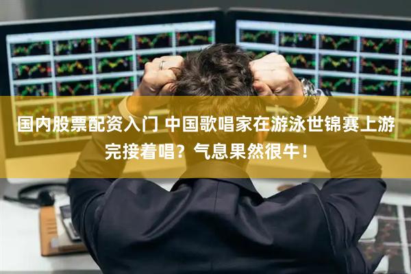 国内股票配资入门 中国歌唱家在游泳世锦赛上游完接着唱？气息果然很牛！
