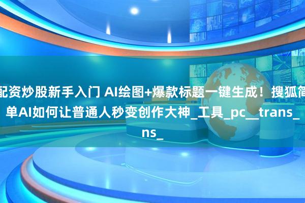 配资炒股新手入门 AI绘图+爆款标题一键生成！搜狐简单AI如何让普通人秒变创作大神_工具_pc__trans_