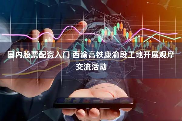国内股票配资入门 西渝高铁康渝段工地开展观摩交流活动