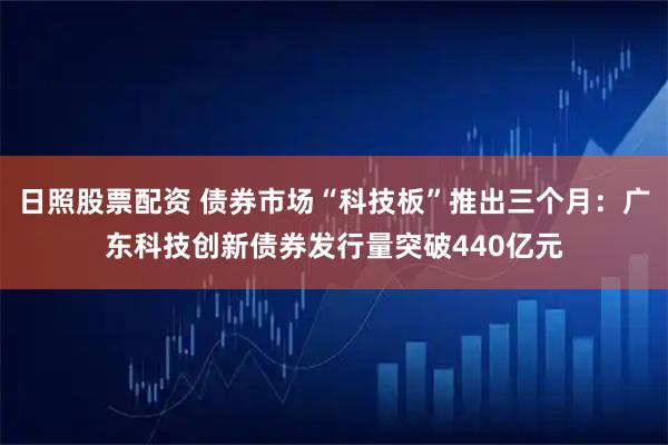 日照股票配资 债券市场“科技板”推出三个月：广东科技创新债券发行量突破440亿元