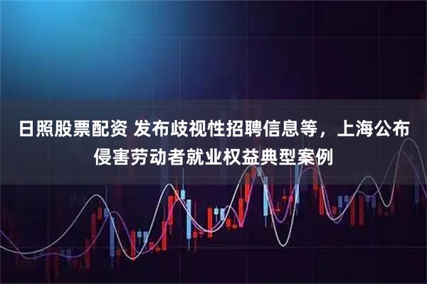 日照股票配资 发布歧视性招聘信息等，上海公布侵害劳动者就业权益典型案例