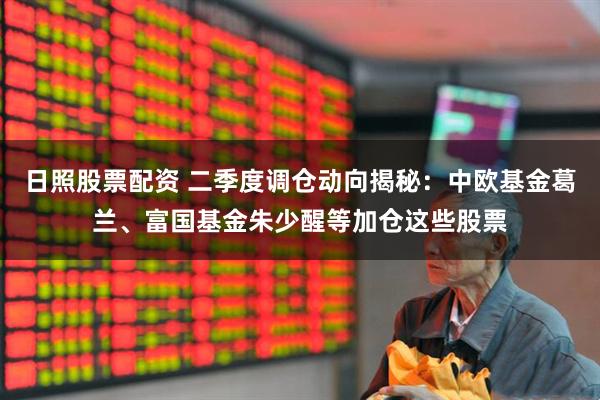 日照股票配资 二季度调仓动向揭秘：中欧基金葛兰、富国基金朱少醒等加仓这些股票