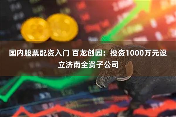 国内股票配资入门 百龙创园：投资1000万元设立济南全资子公司