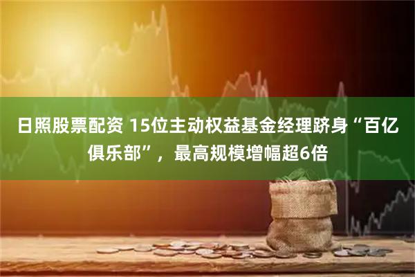 日照股票配资 15位主动权益基金经理跻身“百亿俱乐部”，最高规模增幅超6倍