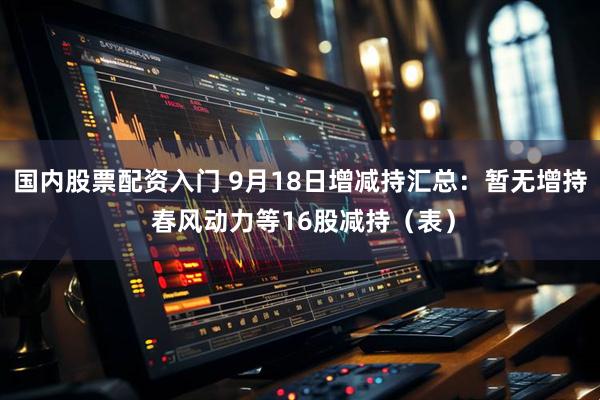 国内股票配资入门 9月18日增减持汇总：暂无增持 春风动力等16股减持（表）
