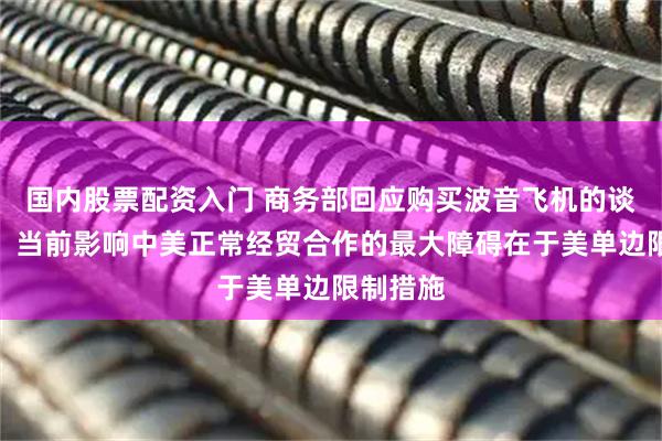 国内股票配资入门 商务部回应购买波音飞机的谈判进展：当前影响中美正常经贸合作的最大障碍在于美单边限制措施