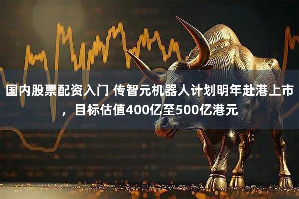 国内股票配资入门 传智元机器人计划明年赴港上市，目标估值400亿至500亿港元