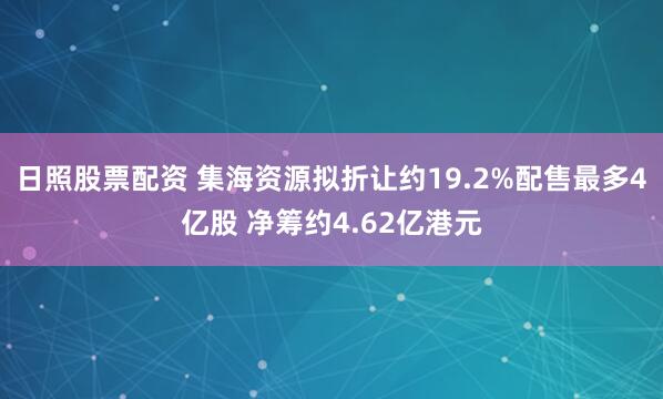 日照股票配资 集海资源拟折让约19.2%配售最多4亿股 净筹约4.62亿港元