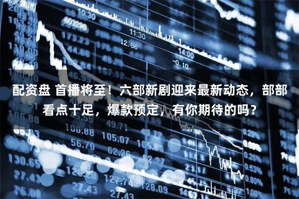 配资盘 首播将至！六部新剧迎来最新动态，部部看点十足，爆款预定，有你期待的吗？