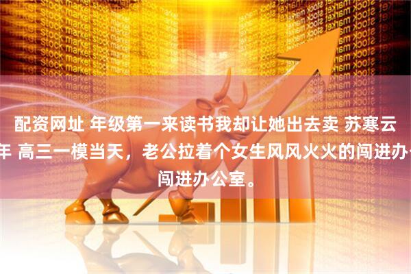 配资网址 年级第一来读书我却让她出去卖 苏寒云李瑞年 高三一模当天，老公拉着个女生风风火火的闯进办公室。