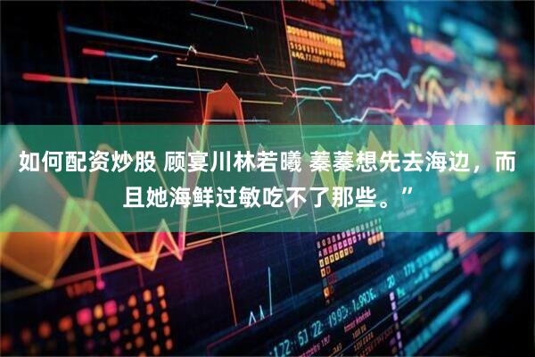 如何配资炒股 顾宴川林若曦 蓁蓁想先去海边，而且她海鲜过敏吃不了那些。”