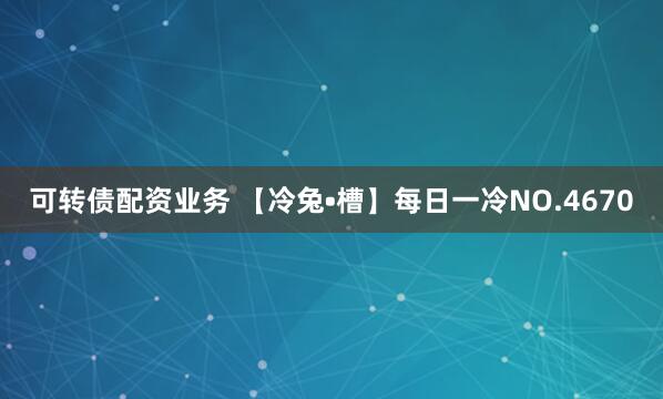 可转债配资业务 【冷兔•槽】每日一冷NO.4670