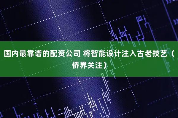 国内最靠谱的配资公司 将智能设计注入古老技艺（侨界关注）