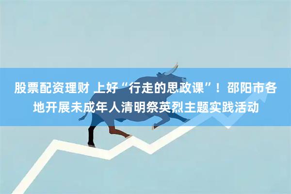 股票配资理财 上好“行走的思政课”！邵阳市各地开展未成年人清明祭英烈主题实践活动