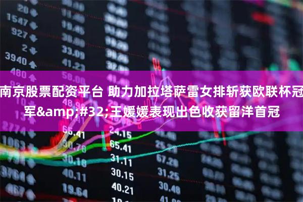 南京股票配资平台 助力加拉塔萨雷女排斩获欧联杯冠军 王媛媛表现出色收获留洋首冠