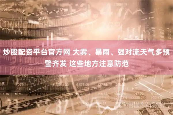 炒股配资平台官方网 大雾、暴雨、强对流天气多预警齐发 这些地方注意防范
