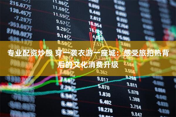 专业配资炒股 穿一袭衣游一座城：感受旅拍热背后的文化消费升级