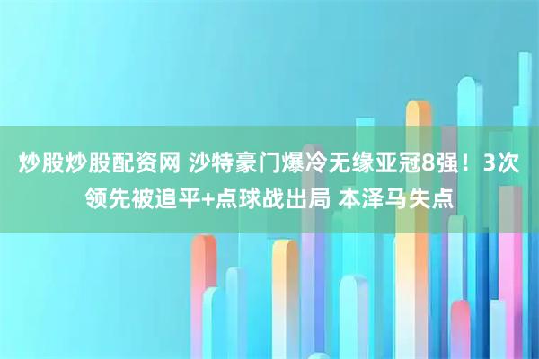 炒股炒股配资网 沙特豪门爆冷无缘亚冠8强！3次领先被追平+点球战出局 本泽马失点