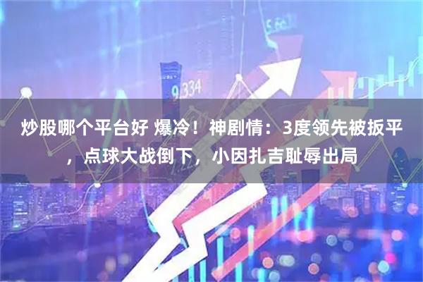 炒股哪个平台好 爆冷！神剧情：3度领先被扳平，点球大战倒下，小因扎吉耻辱出局