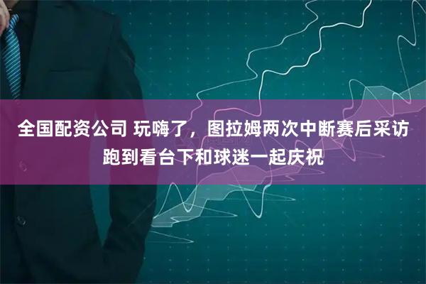 全国配资公司 玩嗨了，图拉姆两次中断赛后采访跑到看台下和球迷一起庆祝