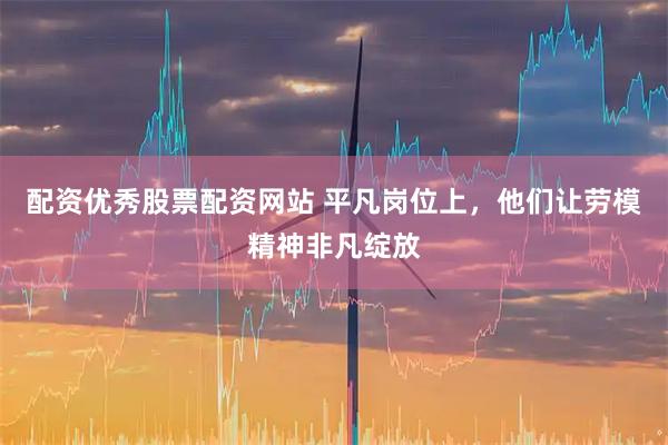 配资优秀股票配资网站 平凡岗位上，他们让劳模精神非凡绽放