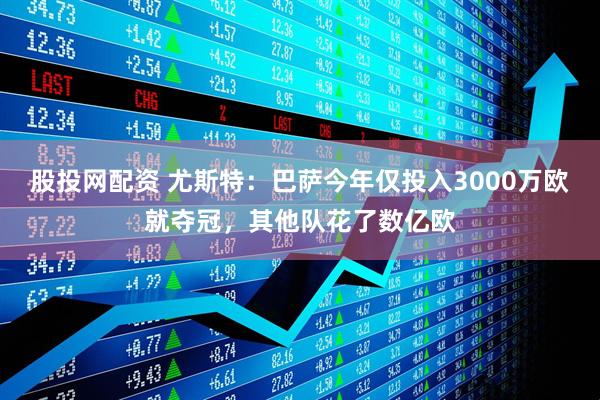 股投网配资 尤斯特：巴萨今年仅投入3000万欧就夺冠，其他队花了数亿欧