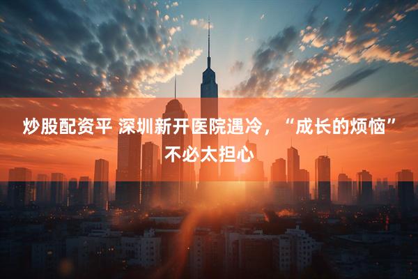 炒股配资平 深圳新开医院遇冷，“成长的烦恼”不必太担心