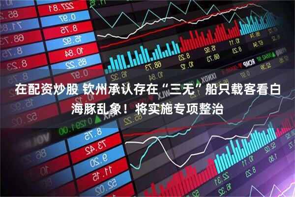 在配资炒股 钦州承认存在“三无”船只载客看白海豚乱象！将实施专项整治
