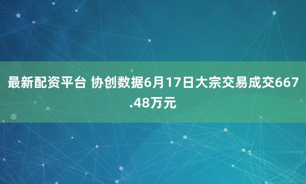 最新配资平台 协创数据6月17日大宗交易成交667.48万元