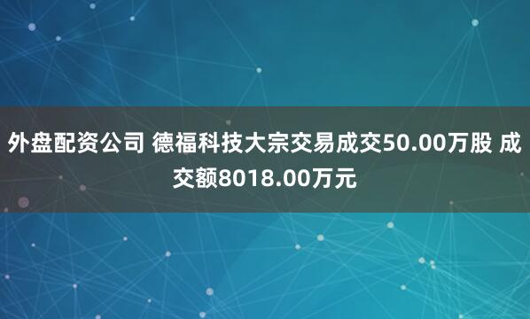 外盘配资公司 德福科技大宗交易成交50.00万股 成交额8018.00万元