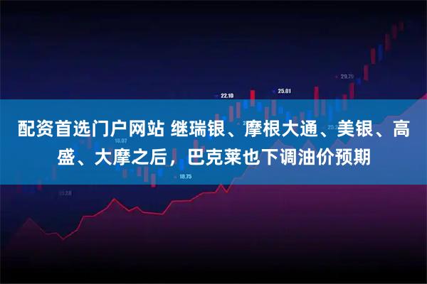 配资首选门户网站 继瑞银、摩根大通、美银、高盛、大摩之后，巴克莱也下调油价预期