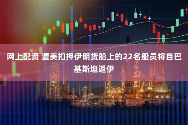 网上配资 遭美扣押伊朗货船上的22名船员将自巴基斯坦返伊