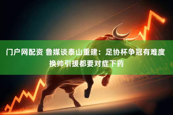 门户网配资 鲁媒谈泰山重建：足协杯争冠有难度 换帅引援都要对症下药
