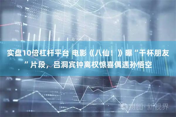 实盘10倍杠杆平台 电影《八仙！》曝“干杯朋友”片段，吕洞宾钟离权惊喜偶遇孙悟空
