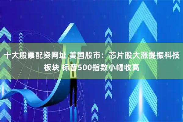 十大股票配资网址 美国股市：芯片股大涨提振科技板块 标普500指数小幅收高