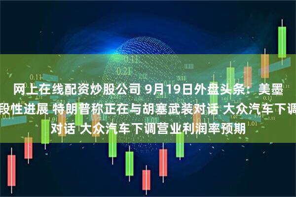 网上在线配资炒股公司 9月19日外盘头条:美墨贸易谈判取得阶段性进展 特朗普称正在与胡塞武装对话 大众汽车下调营业利润率预期