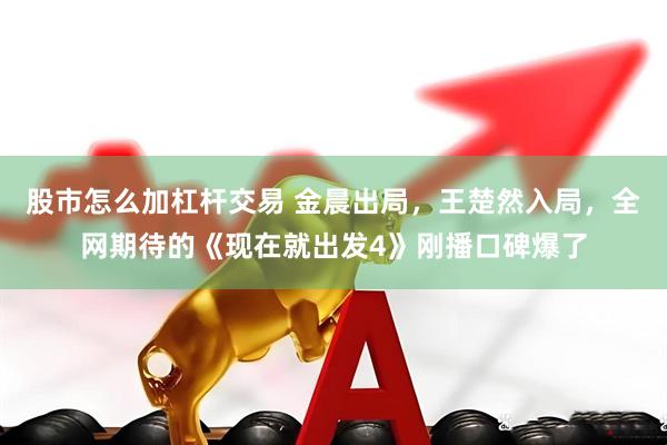 股市怎么加杠杆交易 金晨出局，王楚然入局，全网期待的《现在就出发4》刚播口碑爆了