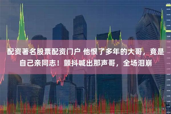 配资著名股票配资门户 他恨了多年的大哥，竟是自己亲同志！颤抖喊出那声哥，全场泪崩